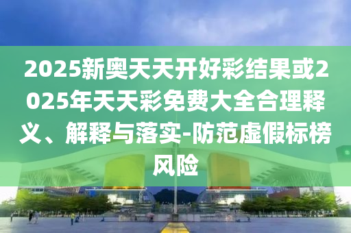 2025新奥天天开好彩结果或2025年天天彩免费大全合理释义、解释与落实-防范虚假标榜风险